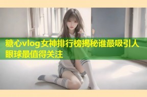 糖心vlog女神排行榜揭秘谁最吸引人眼球最值得关注