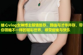 糖心vlog女神博主倾情推荐，颜值与才华并存，带你领略不一样的精彩世界，感受甜蜜与快乐