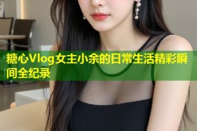 糖心Vlog女主小余的日常生活精彩瞬间全纪录