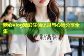 糖心vlog精彩生活记录与心情分享全集