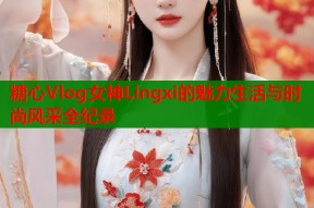 糖心Vlog女神Lingxi的魅力生活与时尚风采全纪录