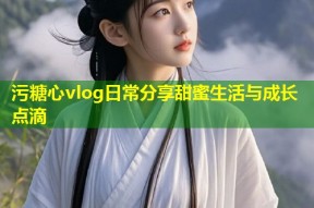污糖心vlog日常分享甜蜜生活与成长点滴