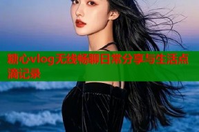 糖心vlog无线畅聊日常分享与生活点滴记录