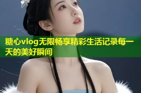 糖心vlog无限畅享精彩生活记录每一天的美好瞬间