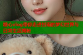 糖心vlog带你走进甘雨的梦幻世界与日常生活揭秘