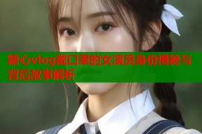 糖心vlog戴口罩的女演员身份揭秘与背后故事解析