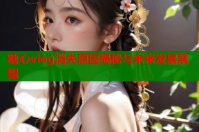 糖心vlog消失原因揭秘与未来发展展望