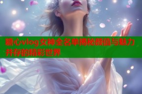 糖心vlog女神全名单揭秘颜值与魅力并存的精彩世界