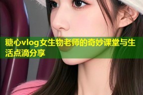 糖心vlog女生物老师的奇妙课堂与生活点滴分享