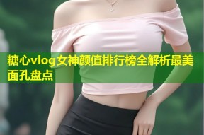 糖心vlog女神颜值排行榜全解析最美面孔盘点