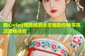 糖心vlog线路检测全攻略助你畅享高清流畅体验