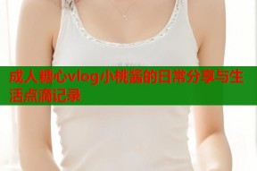 成人糖心vlog小桃酱的日常分享与生活点滴记录