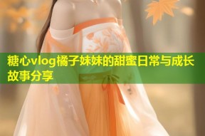 糖心vlog橘子妹妹的甜蜜日常与成长故事分享