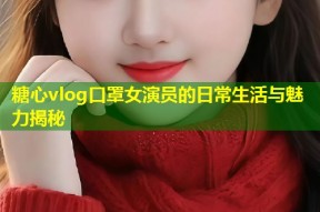 糖心vlog口罩女演员的日常生活与魅力揭秘