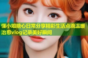 懂小姐糖心日常分享精彩生活点滴温暖治愈vlog记录美好瞬间