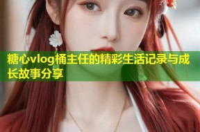 糖心vlog桶主任的精彩生活记录与成长故事分享