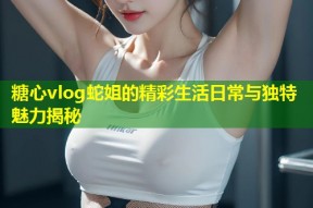 糖心vlog蛇姐的精彩生活日常与独特魅力揭秘