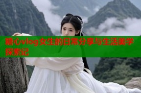 糖心vlog女生的日常分享与生活美学探索记