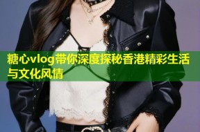糖心vlog带你深度探秘香港精彩生活与文化风情