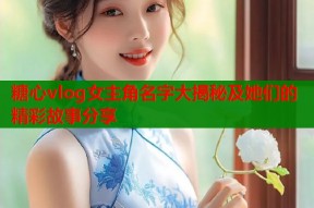 糖心vlog女主角名字大揭秘及她们的精彩故事分享