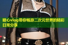 糖心vlog带你畅游二次元世界的精彩日常分享