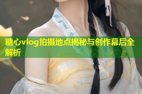 糖心vlog拍摄地点揭秘与创作幕后全解析