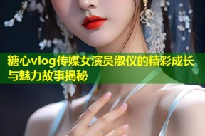 糖心vlog传媒女演员淑仪的精彩成长与魅力故事揭秘