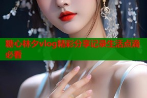 糖心林夕vlog精彩分享记录生活点滴必看