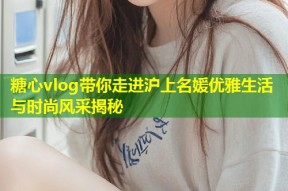 糖心vlog带你走进沪上名媛优雅生活与时尚风采揭秘