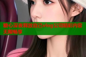 糖心深夜释放自己vlog公司精彩内容无限畅享