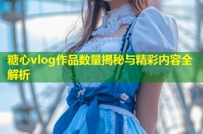糖心vlog作品数量揭秘与精彩内容全解析