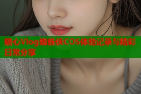 糖心Vlog蜘蛛侠COS体验记录与精彩日常分享