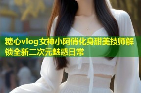 糖心vlog女神小阿俏化身甜美技师解锁全新二次元魅惑日常