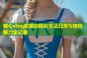 糖心vlog蛇姐的精彩生活日常与独特魅力全记录