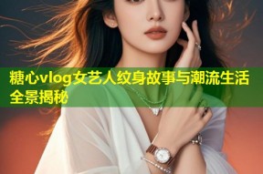 糖心vlog女艺人纹身故事与潮流生活全景揭秘