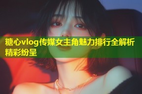 糖心vlog传媒女主角魅力排行全解析精彩纷呈