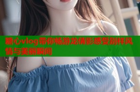 糖心vlog带你畅游龙倩影感受别样风情与美丽瞬间