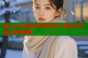 糖心vlog带你走进知名艺人精彩生活幕后故事揭秘