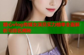 糖心vlog传媒女演员实力榜单全面解析与排名揭秘