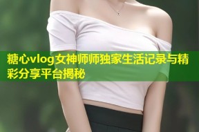 糖心vlog女神师师独家生活记录与精彩分享平台揭秘