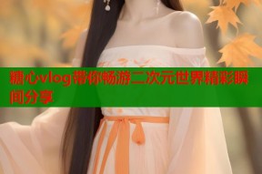 糖心vlog带你畅游二次元世界精彩瞬间分享