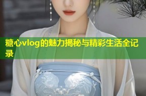 糖心vlog的魅力揭秘与精彩生活全记录