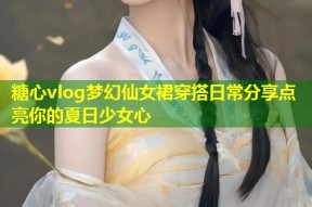 糖心vlog梦幻仙女裙穿搭日常分享点亮你的夏日少女心