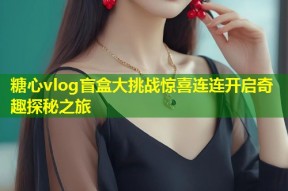 糖心vlog盲盒大挑战惊喜连连开启奇趣探秘之旅