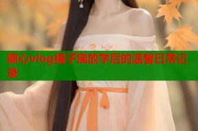 糖心vlog橘子猫放学后的温馨日常记录