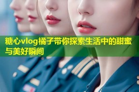 糖心vlog橘子带你探索生活中的甜蜜与美好瞬间