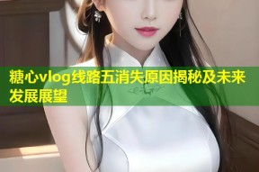 糖心vlog线路五消失原因揭秘及未来发展展望