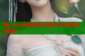 糖心vlog蛇姬精彩资源分享与独家内容揭秘