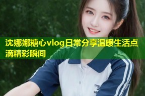 沈娜娜糖心vlog日常分享温暖生活点滴精彩瞬间