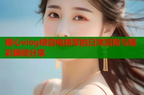 糖心vlog绫雷电将军的日常冒险与精彩瞬间分享